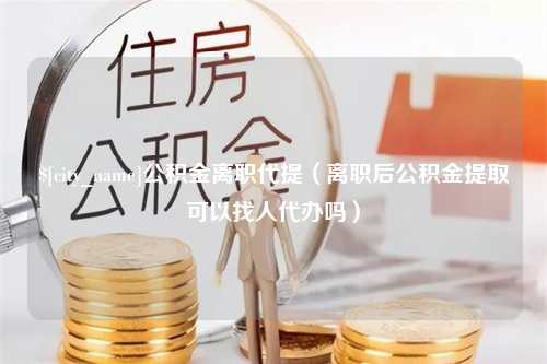 湛江公积金离职代提（离职后公积金提取可以找人代办吗）