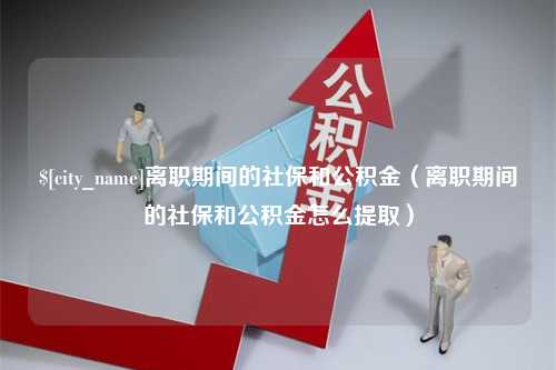 湛江离职期间的社保和公积金（离职期间的社保和公积金怎么提取）