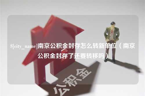 湛江南京公积金封存怎么转新单位（南京公积金封存了还要转移吗）