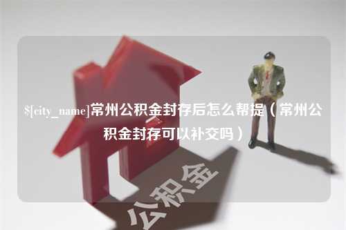 湛江常州公积金封存后怎么帮提（常州公积金封存可以补交吗）